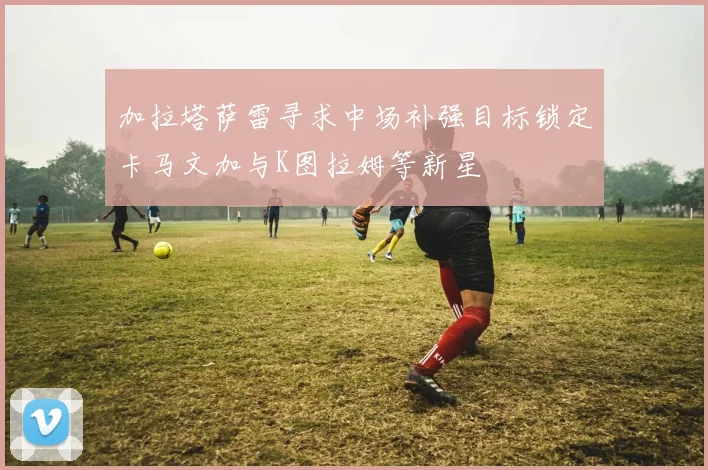 加拉塔萨雷寻求中场补强目标锁定卡马文加与K图拉姆等新星