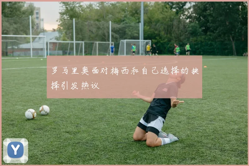 罗马里奥面对梅西和自己选择的抉择引发热议