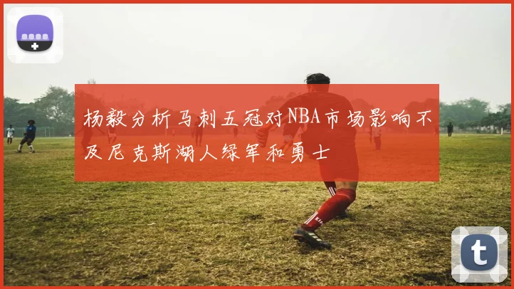 杨毅分析马刺五冠对NBA市场影响不及尼克斯湖人绿军和勇士