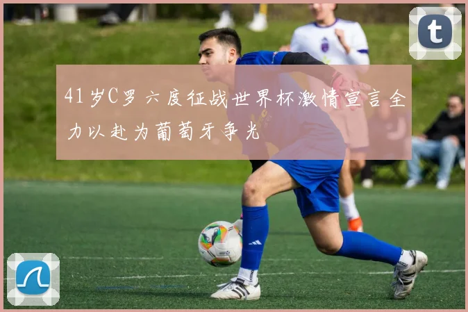 41岁C罗六度征战世界杯激情宣言全力以赴为葡萄牙争光