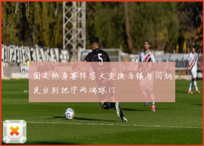 国足热身赛阵容大变换马镇与闫炳良分别把守两端球门