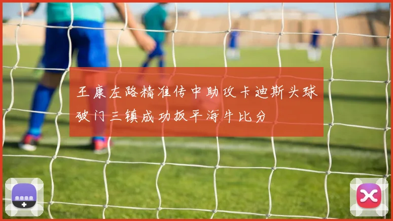 王康左路精准传中助攻卡迪斯头球破门三镇成功扳平海牛比分