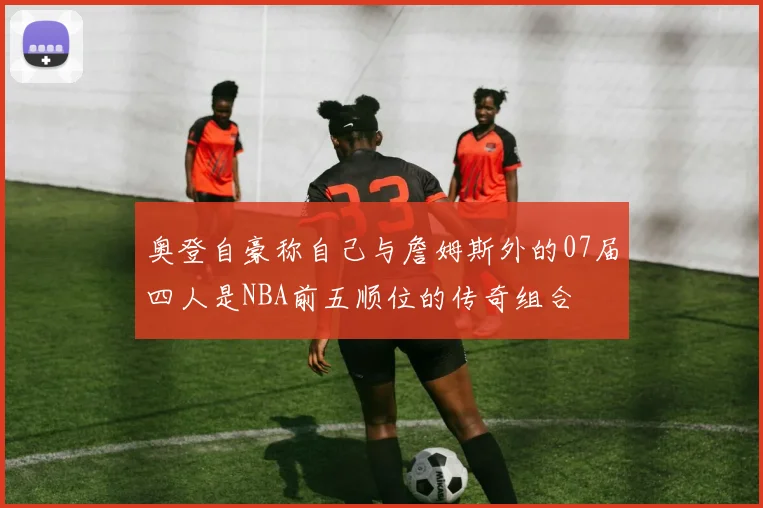 奥登自豪称自己与詹姆斯外的07届四人是NBA前五顺位的传奇组合