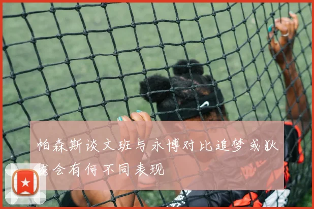帕森斯谈文班与永博对比追梦或狄龙会有何不同表现