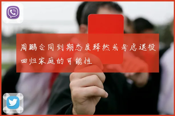 周鹏合同到期态度释然或考虑退役回归家庭的可能性