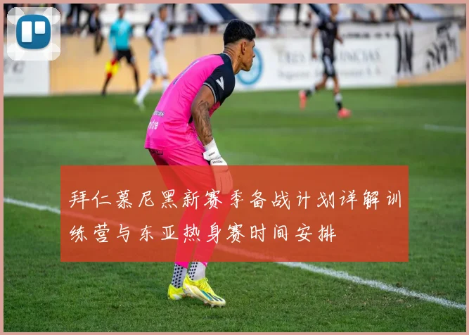 拜仁慕尼黑新赛季备战计划详解训练营与东亚热身赛时间安排