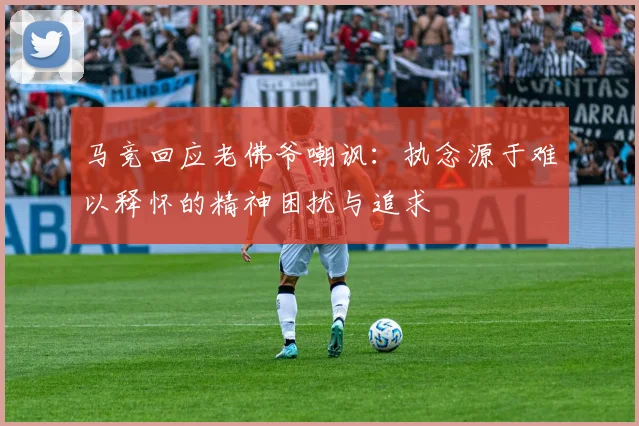 马竞回应老佛爷嘲讽：执念源于难以释怀的精神困扰与追求