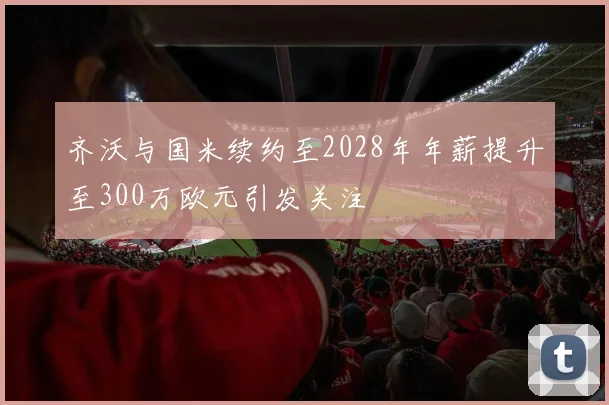 齐沃与国米续约至2028年年薪提升至300万欧元引发关注